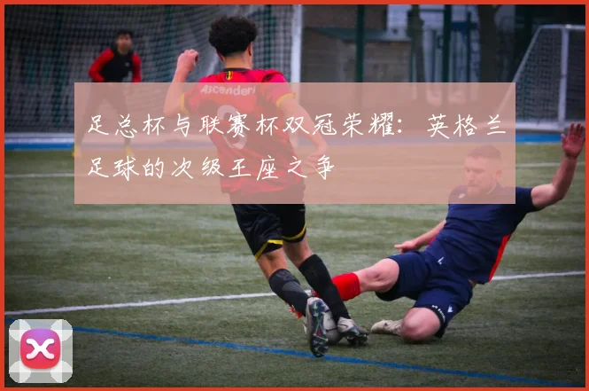 足总杯与联赛杯双冠荣耀：英格兰足球的次级王座之争