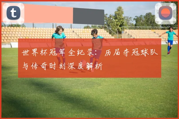 世界杯冠军全纪录：历届夺冠球队与传奇时刻深度解析