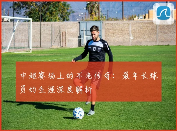 中超赛场上的不老传奇：最年长球员的生涯深度解析