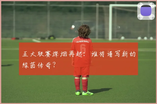 五大联赛烽烟再起:谁将谱写新的绿茵传奇?