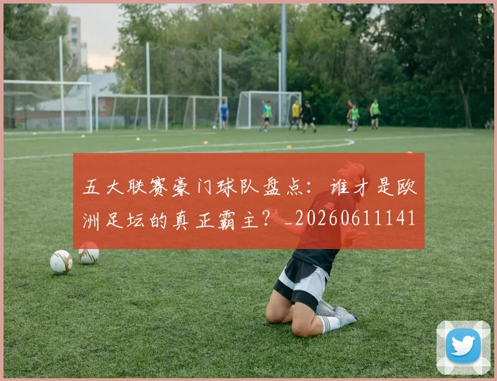 五大联赛豪门球队盘点：谁才是欧洲足坛的真正霸主？_20260611141818