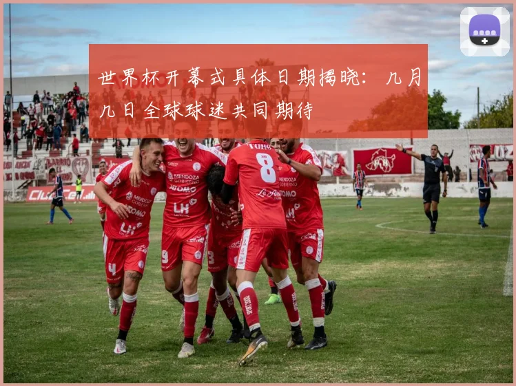 世界杯开幕式具体日期揭晓:几月几日全球球迷共同期待
