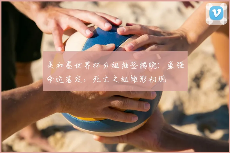 美加墨世界杯分组抽签揭晓：豪强命运落定，死亡之组雏形初现