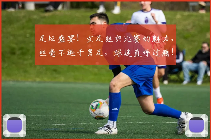 足坛盛宴！女足经典比赛的魅力，丝毫不逊于男足，球迷直呼过瘾！
