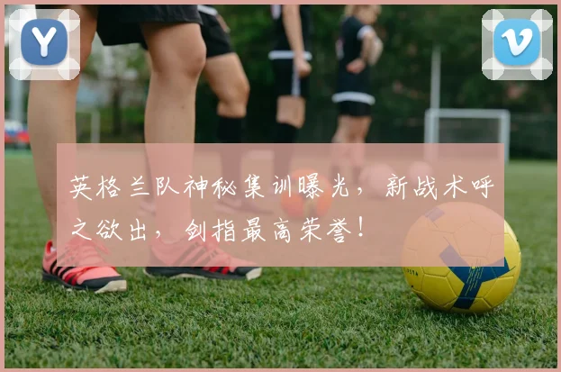 英格兰队神秘集训曝光，新战术呼之欲出，剑指最高荣誉！