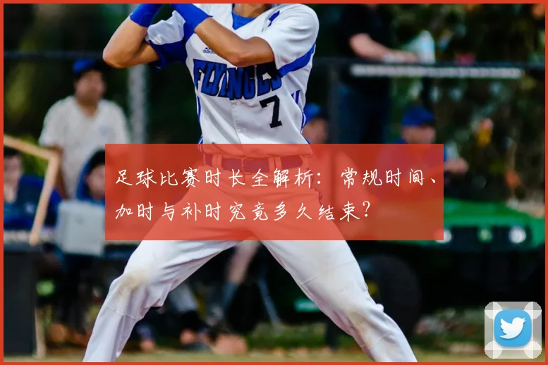 足球比赛时长全解析：常规时间、加时与补时究竟多久结束？
