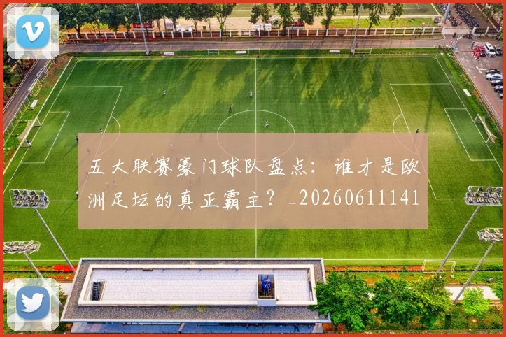 五大联赛豪门球队盘点：谁才是欧洲足坛的真正霸主？_20260611141818